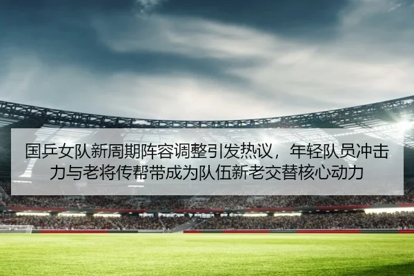 国乒女队新周期阵容调整引发热议，年轻队员冲击力与老将传帮带成为队伍新老交替核心动力